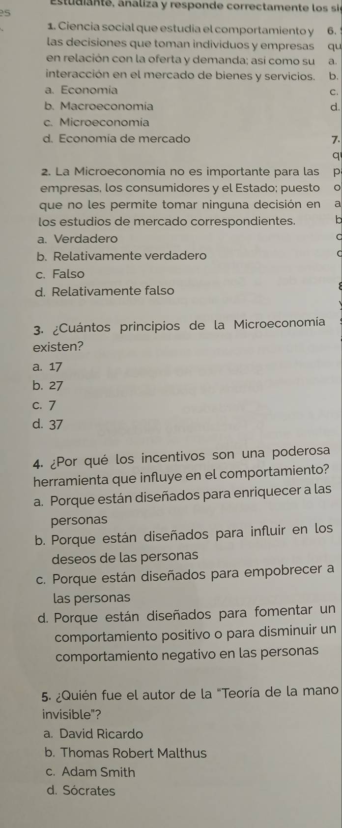 Estudianté, analiza y responde correctamente los si
s
1. Ciencia social que estudia el comportamiento y 6.
las decisiones que toman individuos y empresas qu
en relación con la oferta y demanda; así como su a.
interacción en el mercado de bienes y servicios. b.
a. Economía C.
b. Macroeconomía d.
c. Microeconomía
d. Economía de mercado 7.
q
2. La Microeconomía no es importante para las p
empresas, los consumidores y el Estado; puesto
que no les permite tomar ninguna decisión en a
los estudios de mercado correspondientes. b
a. Verdadero
b. Relativamente verdadero
c. Falso
d. Relativamente falso
3. ¿Cuántos principios de la Microeconomía
existen?
a. 17
b. 27
c. 7
d. 37
4. ¿Por qué los incentivos son una poderosa
herramienta que influye en el comportamiento?
a. Porque están diseñados para enriquecer a las
personas
b. Porque están diseñados para influir en los
deseos de las personas
c. Porque están diseñados para empobrecer a
las personas
d. Porque están diseñados para fomentar un
comportamiento positivo o para disminuir un
comportamiento negativo en las personas
5. ¿Quién fue el autor de la "Teoría de la mano
invisible"?
a. David Ricardo
b. Thomas Robert Malthus
c. Adam Smith
d. Sócrates