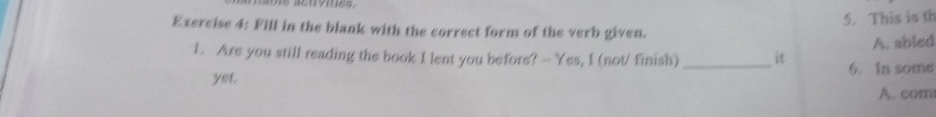 This is th 
Exercise 4: Fill in the blank with the correct form of the verb given. 
A. abled 
1. Are you still reading the book I lent you before? - Yes, I (not/ finish) _it 
6. In some 
yet, 
A. com