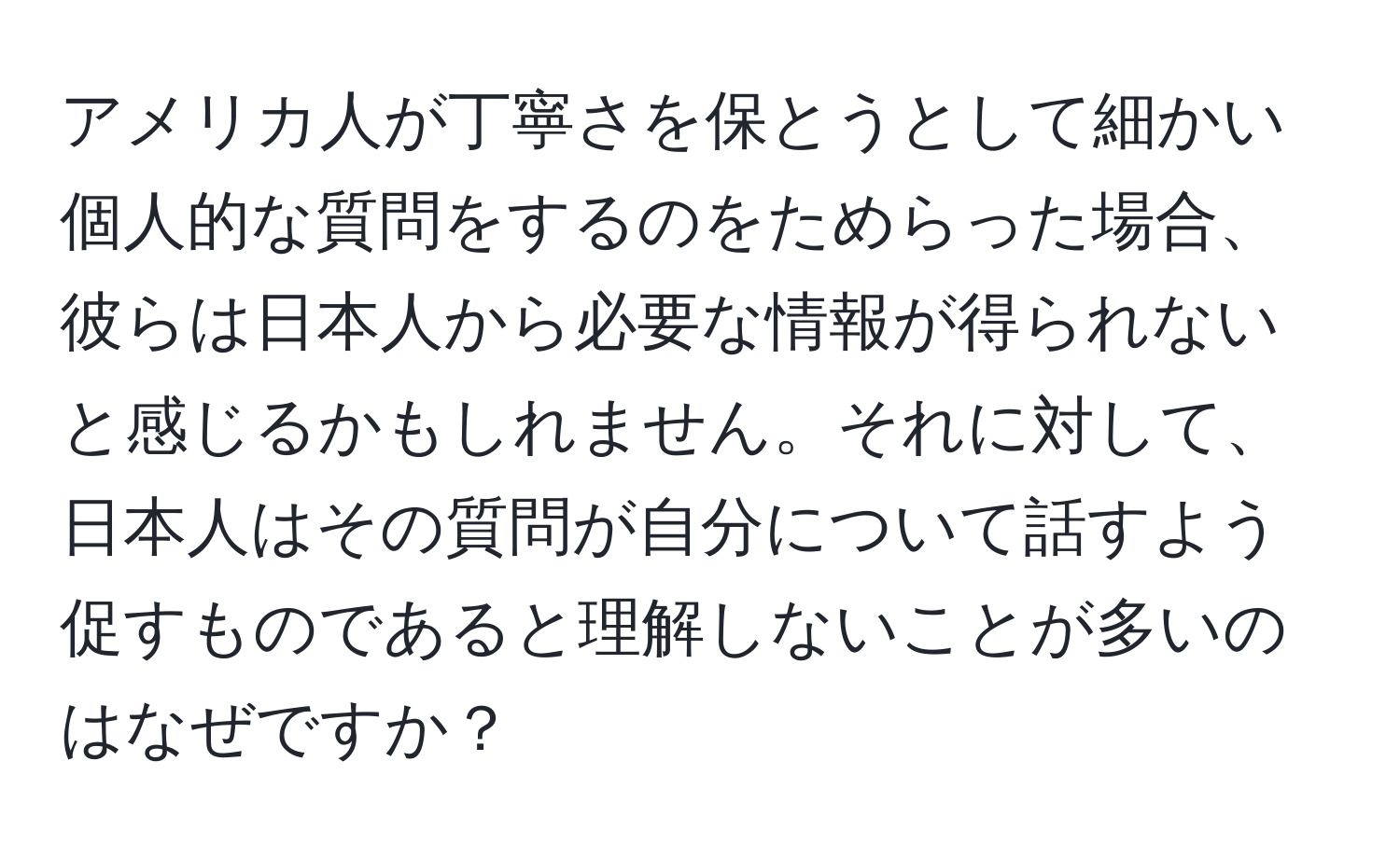 アメリカ人が丁寧さを保とうとして細かい個人的な質問をするのをためらった場合、彼らは日本人から必要な情報が得られないと感じるかもしれません。それに対して、日本人はその質問が自分について話すよう促すものであると理解しないことが多いのはなぜですか？