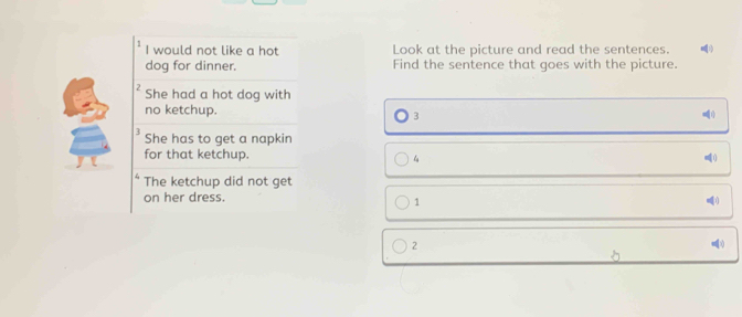 would not like a hot Look at the picture and read the sentences. 1)
dog for dinner. Find the sentence that goes with the picture.
2 She had a hot dog with
no ketchup.
3
3 She has to get a napkin
for that ketchup. 4
4 The ketchup did not get
on her dress.
1
2