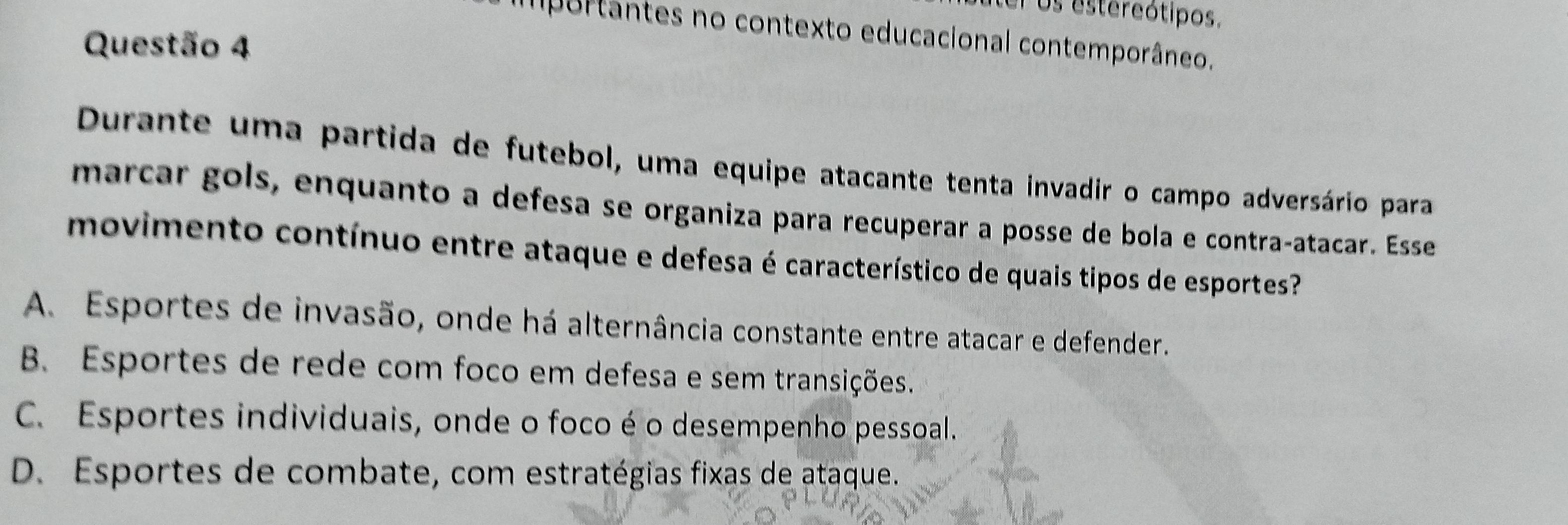 el os estereótipos.
purtântes no contexto educacional contemporâneo.
Questão 4
Durante uma partida de futebol, uma equipe atacante tenta invadir o campo adversário para
marcar gols, enquanto a defesa se organiza para recuperar a posse de bola e contraçatacar. Esse
movimento contínuo entre ataque e defesa é característico de quais tipos de esportes?
A. Esportes de invasão, onde há alternância constante entre atacar e defender.
B. Esportes de rede com foco em defesa e sem transições.
C. Esportes individuais, onde o foco é o desempenho pessoal.
D. Esportes de combate, com estratégias fixas de ataque.