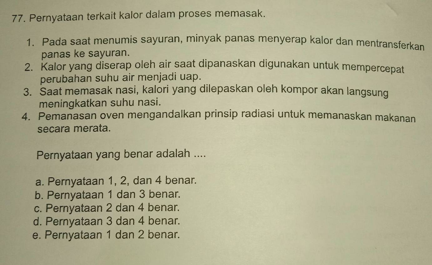 Pernyataan terkait kalor dalam proses memasak.
1. Pada saat menumis sayuran, minyak panas menyerap kalor dan mentransferkan
panas ke sayuran.
2. Kalor yang diserap oleh air saat dipanaskan digunakan untuk mempercepat
perubahan suhu air menjadi uap.
3. Saat memasak nasi, kalori yang dilepaskan oleh kompor akan langsung
meningkatkan suhu nasi.
4. Pemanasan oven mengandalkan prinsip radiasi untuk memanaskan makanan
secara merata.
Pernyataan yang benar adalah ....
a. Pernyataan 1, 2, dan 4 benar.
b. Pernyataan 1 dan 3 benar.
c. Pernyataan 2 dan 4 benar.
d. Pernyataan 3 dan 4 benar.
e. Pernyataan 1 dan 2 benar.