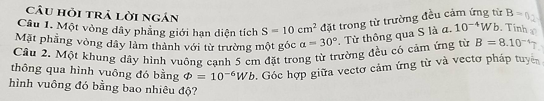 câU hỏi trả lời ngắn 
Câu 1. Một vòng dây phẳng giới hạn diện tích S=10cm^2 đặt trong từ trường đều cảm ứng từ B=
Mặt phẳng vòng dây làm thành với từ trường một góc alpha =30°. Từ thông qua S là α.
10^(-4)Wb. Tinh a 
Câu 2. Một khung dây hình vuông cạnh 5 cm đặt trong từ trường đều có cảm ứng từ B=8.10^(-4)7
thông qua hình vuông đó bằng varPhi =10^(-6)Wb. Góc hợp giữa vectơ cảm ứng từ và vectơ pháp tuyển 
hình vuông đó bằng bao nhiêu độ?