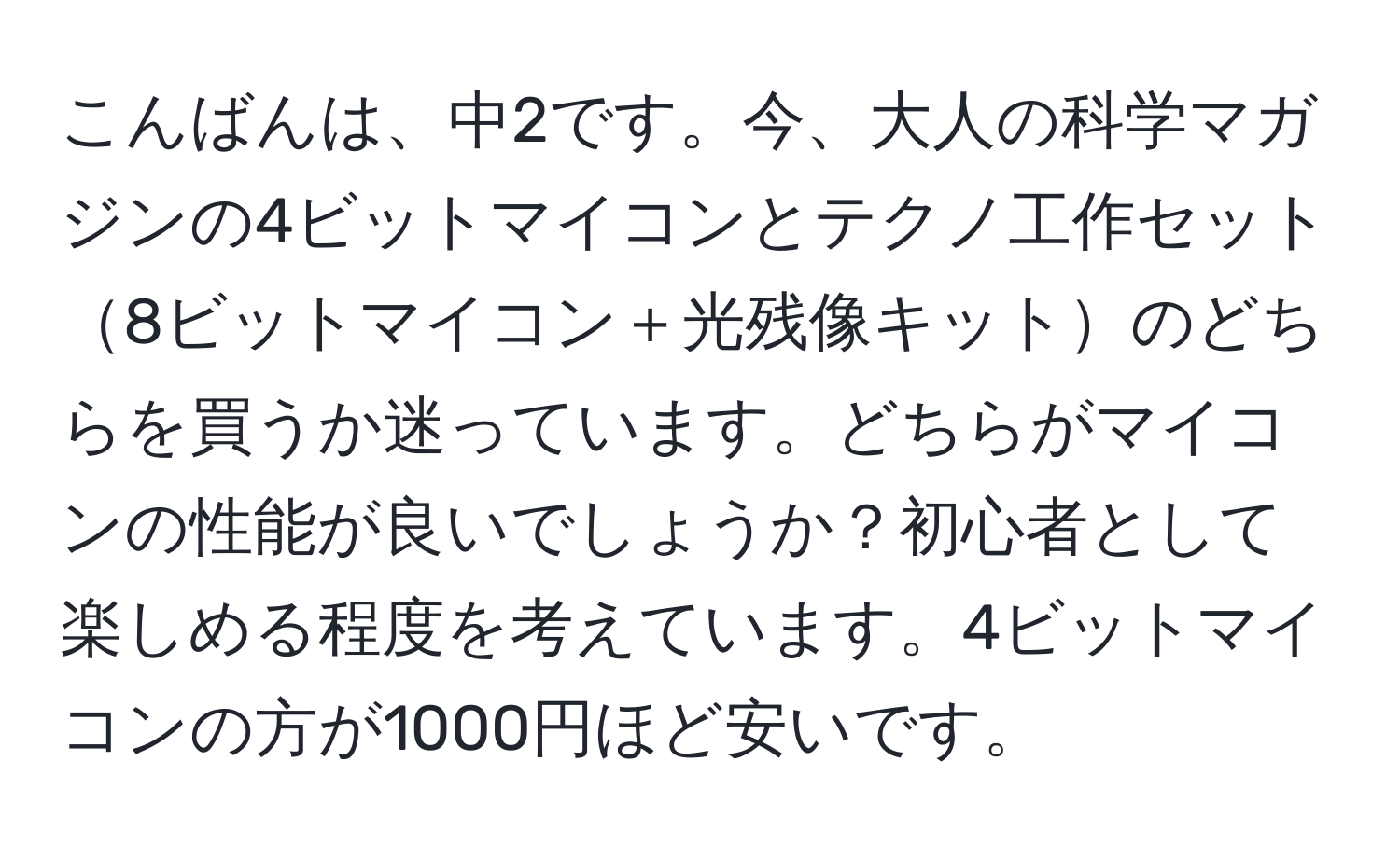 こんばんは、中2です。今、大人の科学マガジンの4ビットマイコンとテクノ工作セット8ビットマイコン＋光残像キットのどちらを買うか迷っています。どちらがマイコンの性能が良いでしょうか？初心者として楽しめる程度を考えています。4ビットマイコンの方が1000円ほど安いです。