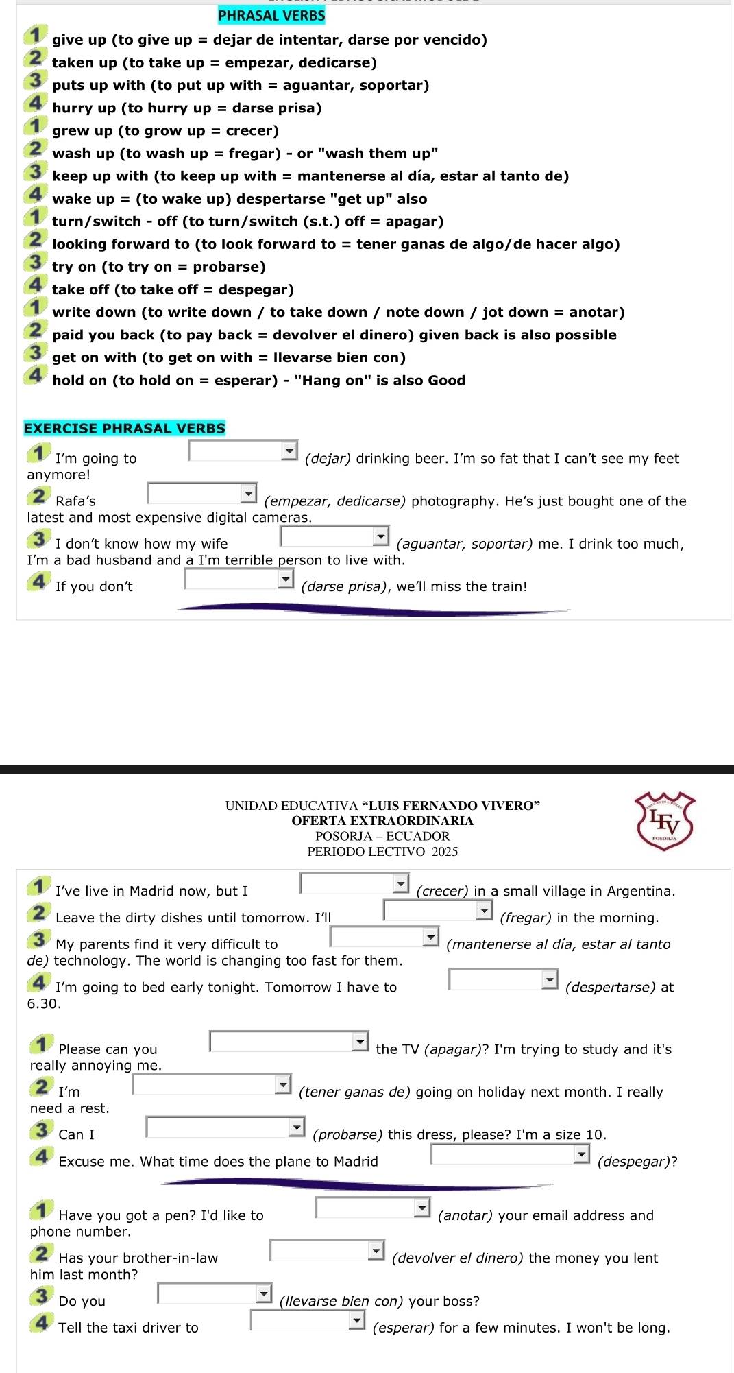 PHRASAL VERBS
give up (to give up = dejar de intentar, darse por vencido)
2 taken up (to take up = empezar, dedicarse)
3 puts up with (to put up with = aguantar, soportar)
hurry up (to hurry up= darse prisa)
grew up (to grow up = crecer)
wash up (to wash up = fregar) - or "wash them up"
keep up with (to keep up with = mantenerse al día, estar al tanto de)
4 wake up = (to wake up) despertarse "get up" also
turn/switch - off (to turn/switch (s.t.) ) off = apagar)
2  looking forward to (to look forward to = tener ganas de algo/de hacer algo)
3 try on (to try on = probarse)
4 take off (to take off = despegar)
write down (to write down / to take down / note down / jot down = anotar)
2 paid you back (to pay back = devolver el dinero) given back is also possible
3 get on with (to get on with = Ilevarse bien con)
hold on (to hold on = esperar) - "Hang on" is also Good
EXERCISE PHRASAL VERBS
I'm going to (dejar) drinking beer. I’m so fat that I can’t see my feet
anymore!
Rafa’s (empezar, dedicarse) photography. He’s just bought one of the
latest and most expensive digital cameras.
I don’t know how my wife (aguantar, soportar) me. I drink too much,
I'm a bad husband and a I'm terrible person to live with.
If you don’t (darse prisa), we’ll miss the train!
UNIDAD EDUCATIVA “LUIS FERNANDO VIVERO”
OFERTA EXTRAORDINARIA
POSORJA - ECUADOR
PERIODO LECTIVO 2025
I’ve live in Madrid now, but I (crecer) in a small village in Argentina.
2 Leave the dirty dishes until tomorrow. I'll (fregar) in the morning.
My parents find it very difficult to (mantenerse al día, estar al tanto
de) technology. The world is changing too fast for them.
I'm going to bed early tonight. Tomorrow I have to (despertarse) at
6.30.
Please can you the TV (apagal^-)? I'm trying to study and it's
really annoying me.
I'm (tener ganas de) going on holiday next month. I really
need a rest.
Can I (probarse) this dress, please? I'm a size 10.
Excuse me. What time does the plane to Madrid (despegar)?
Have you got a pen? I'd like to (anotar) your email address and
phone number.
Has your brother-in-law (devolver el dinero) the money you lent
him last month?
I Do you (llevarse bien con) your boss?
4 Tell the taxi driver to (esperar) for a few minutes. I won't be long.