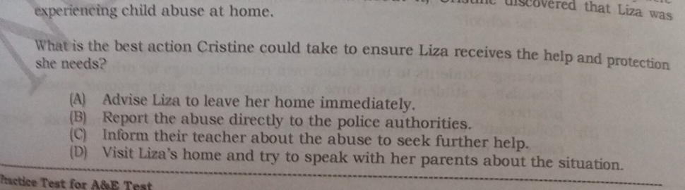 experiencing child abuse at home.
lt diseovered that Liza was
What is the best action Cristine could take to ensure Liza receives the help and protection
she needs?
(A) Advise Liza to leave her home immediately.
(B) Report the abuse directly to the police authorities.
(C) Inform their teacher about the abuse to seek further help.
(D) Visit Liza’s home and try to speak with her parents about the situation.
Practice Test for A&E Test