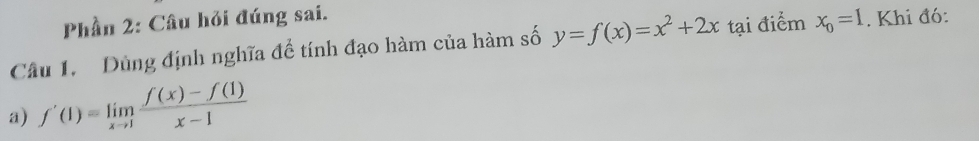 Phần 2: Câu hỏi đúng sai.
Câu 1. Dùng định nghĩa để tính đạo hàm của hàm số y=f(x)=x^2+2x tại điểm x_0=1. Khi đó:
a) f'(1)=limlimits _xto 1 (f(x)-f(1))/x-1 