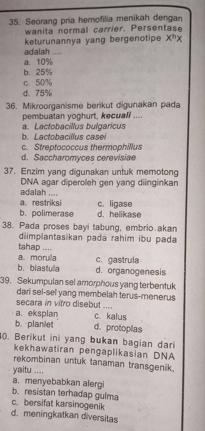 Seorang pria hemofilia menikah dengan
wanita normal carrier. Persentase
keturunannya yang bergenotipe X^hX
adalah ....
a. 10%
b. 25%
c. 50%
d. 75%
36. Mikroorganisme berikut digunakan pada
pembuatan yoghurt, kecuali ....
a. Lactobacillus bulgaricus
b. Lactobacillus casei
c. Streptococcus thermophillus
d. Saccharomyces cerevisiae
37. Enzim yang digunakan untuk memotong
DNA agar diperoleh gen yang diinginkan
adalah ....
a. restriksi c. ligase
b. polimerase d. helikase
38. Pada proses bayi tabung, embrio akan
diimplantasikan padá rahim ibu pada
tahap ....
a. morula c.gastrula
b. blastula d. organogenesis
39. Sekumpulan sel amorphous yang terbentuk
dari sel-sel yang membelah terus-menerus
secara in vitro disebut_
a. eksplan c. kalus
b. planlet d. protoplas
40. Berikut ini yang bukan bagian dari
kekhawatiran pengaplikasian DNA
rekombinan untuk tanaman transgenik,
yaitu ....
a. menyebabkan alergi
b. resistan terhadap gulma
c. bersifat karsinogenik
d. meningkatkan diversitas