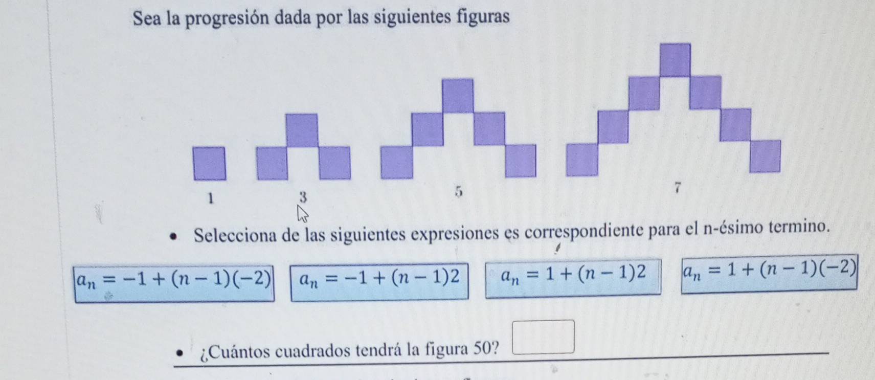 Sea la progresión dada por las siguientes figuras
1
3
Selecciona de las siguientes expresiones es correspondiente para el n -ésimo termino.
a_n=-1+(n-1)(-2) a_n=-1+(n-1)2 a_n=1+(n-1)2 a_n=1+(n-1)(-2)
¿Cuántos cuadrados tendrá la figura 50? □