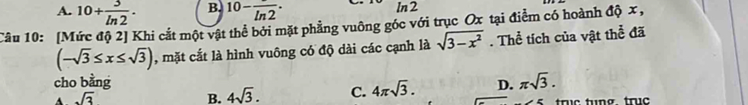 B.
A. 10+ 3/ln 2 . 10-frac ln 2· In2
Câu 10: [Mức độ 2] Khi cắt một vật thể bởi mặt phẳng vuông góc với trục Ox tại điểm có hoành độ x ,
(-sqrt(3)≤ x≤ sqrt(3)) , mặt cắt là hình vuông có độ dài các cạnh là sqrt(3-x^2). Thể tích của vật thể đã
cho bằng D. π sqrt(3).
A sqrt(3)
B. 4sqrt(3).
C. 4π sqrt(3). 
truc tu ng truc