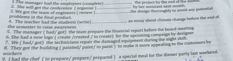 The manager had the employees (complete) _the project by the end of the month. 
2. She will get the conference ( organize ) _by her assistant next month. 
3. We got the team of engineers ( review )_ 
the design thoroughly to avoid any potential 
problems in the final product. 
4. The teacher had the students (write)_ 
an essay about climate change before the end of 
the semester to raise awareness. 
5. The manager ( had/ got) the team prepare the financial report before the board meeting. 
6. She had a new logo ( create /created / to create) for the upcoming campaign by designer 
7. We ( had/ got) the technicians repair the damaged equipment during the night shift. 
8. They got the building ( painted/ paint/ to paint ) to make it more appealing to the customers by 
workers 
9. I had the chef ( to prepare / prepare/ prepared ) a special meal for the dinner party last weekend.