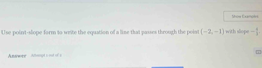 Show Examples 
Use point-slope form to write the equation of a line that passes through the point (-2,-1) with slope - 4/3 . 
Answer Attempt 1 out of 2