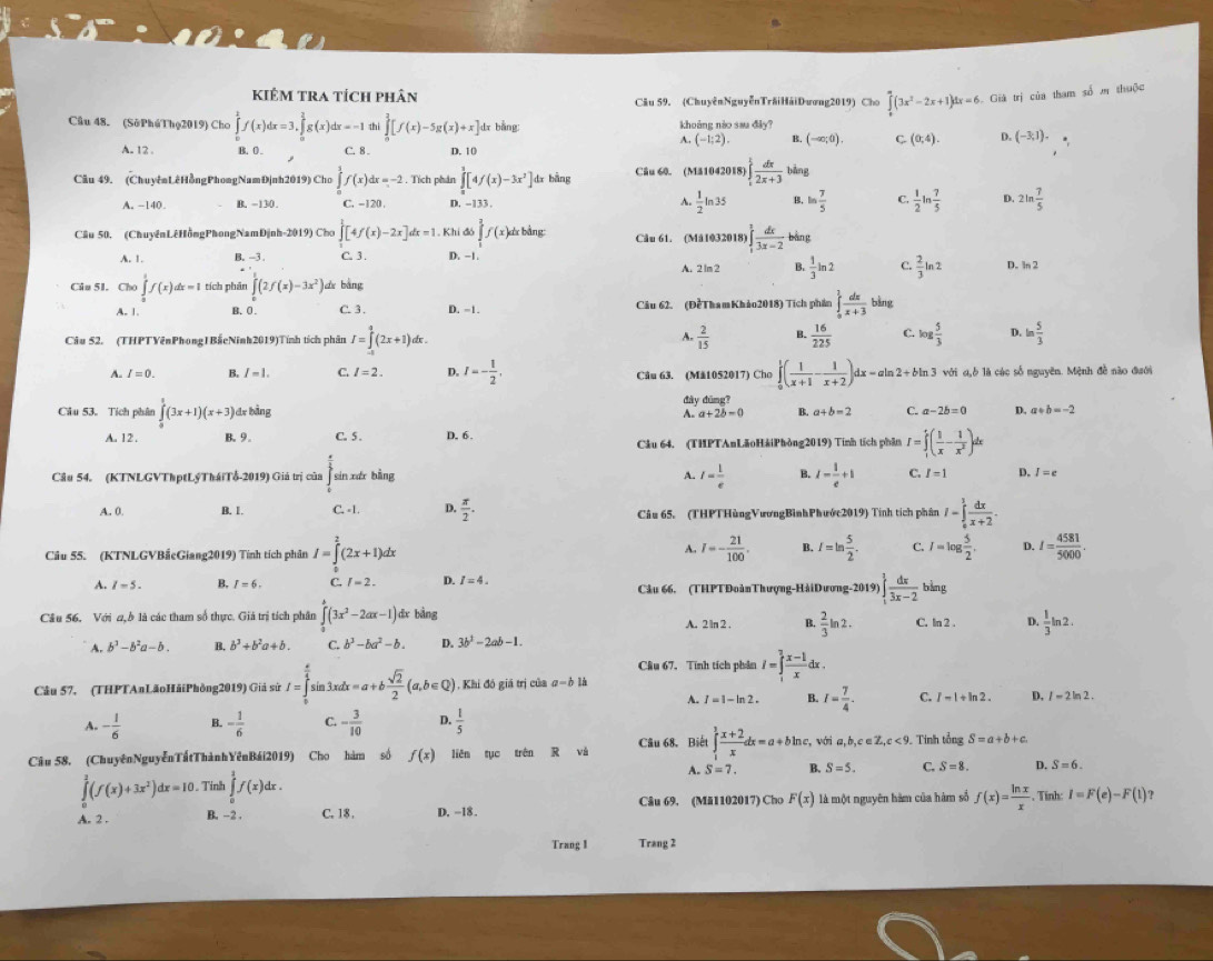 kiêm tra tích phân Câu 59. (ChuyênNguyễnTrăiHảiDương2019) Cho ∈tlimits _0^(a(3x^2)-2x+1)dx=6 Giá trị của tham số m thuộc
Câu 48. (SởPhúThọ2019) Cho ∈tlimits _0^(kf(x)dx=3,∈tlimits _0^2g(x)dx=-1 thì ∈tlimits _0^3[f(x)-5g(x)+x] dx bằng: khoảng nào sau đây?
A. (-1;2). B. (-∈fty ,0). C. (0,4). D. (-3,1).
A. 12 . B. 0 . C. 8 . D. 10
Câu 49, (Chuyênt êHồngPhongNamĐịnh2019) Cho ∈tlimits _0^1f(x)dx=-2. Tích phân ∈tlimits _0^3[4f(x)-3x^2)] dr bằng Câu 60. (Mă1042018) ∈tlimits _1^(1frac dx)2x+3 bàng
A. -140. B. -130. C. -120. D. -133 . A.  1/2 ln 35 B. ln  7/5  C.  1/2 ln  7/5  D. 2ln  7/5 
Câu 50. (ChuyênLêHồngPhongNamĐịnh-2019) Cho ∈tlimits [4f(x)-2x]dx=1 1. Khi đó ∈tlimits _1^(2f(x)dxbdm Câu 61. (Mâ1032018) ∈t _1^1frac dx)3x-2 bàng
A. 1. B. -3 . C. 3. D. −1. A. 2 lm 2 B.  1/3 ln 2 C.  2/3 ln 2 D. ln 2
Câu 51. Cho ∈tlimits _0^(1f(x)dx=1 tích phân ∈tlimits _0^1(2f(x)-3x^2)) dì bàng
A. 1. B. 0 . C. 3 . D. -1. Câu 62. (ĐểThamKhảo2018) Tích phần ∈tlimits _0^(1frac dx)x+3 bìng
Câu 52. (THPTVênPhong1BắcNinh2019)Tính tích phân I=∈tlimits _(-1)^2(2x+1)dx. A.  2/15  B.  16/225  C. log  5/3  D. ln  5/3 
A. I=0. B. I=1. C l=2. D. I=- 1/2 . Câu 63. (Mă1052017) Cho ∈tlimits _0^(1(frac 1)x+1- 1/x+2 )dx=aln 2+bln 3 với α,ò là các số nguyên. Mệnh đề nào đưới
Câu 53. Tích phân ∈tlimits _0^(1(3x+1)(x+3) dx bằng đây đūng?
A. a+2b=0 B. a+b=2 C. a-2b=0 D. a+b=-2
A. 12. B. 9. C. 5 . D, 6. Câu 64. (THPTAnLãoHảiPhòng2019) Tính tích phần I=∈tlimits _1^1(frac 1)x- 1/x^2 )dx
Câu 54. (KTNLGVThptLýTháiTổ-2019) Giả trị của sin xér bằng A. I= 1/e  B. 1- 1/e +1 C. I=1 D. I=e
A. 0. B. 1. C. -1. D.  π /2 . Câu 65. (THPTHùngVươngBìnhPhước2019) Tính tích phân I-∈tlimits _0^(1frac dx)x+2.
A.
Câu 55. (KTNLGVBắcGiang2019) Tính tích phân I=∈tlimits _0^(2(2x+1)dx I=-frac 21)100. B. I=ln  5/2 . C. I=log  5/2 . D. I= 4581/5000 .
A. I=5. B. I=6. C. (-3 D. I=4. Câu 66. (THPTĐoànThượng-HảiDương-2019) ∈t _1^(3frac dx)3x-2 bàng
Cầu 56. Với a, ở là các tham số thực. Giả trị tích phân ∈tlimits _0^(2(3x^2)-2ax-1) dx bằng A. 2 ln 2 . B.  2/3 ln 2. C. ln 2 . D.  1/3 ln 2.
b^3-b^2a-b. B. b^3+b^2a+b. C. b^3-ba^2-b. D. 3b^2-2ab-1.
Cầu 67. Tính tích phản I=∈tlimits _1^(2frac x-1)xdx.
Câu 57, (THPTAnLãoHãiPhòng2019) Giả sử I=∈tlimits _0^((frac π)4)sin 3xdx=a+b sqrt(2)/2 (a,b∈ Q). Khi đó giá trị của a=bli
A. I=1-ln 2. B. I= 7/4 . C. I-1+ln 2. D. I=2ln 2.
A. - 1/6  B. - 1/6  C. - 3/10  D.  1/5 
Câu 58. (ChuyênNguyễnTấtThànhYênBái2019) Cho hàm số f(x) liên tục trên R và Câu 68. Biết ∈tlimits _1^(1frac x+2)xdx=a+bln c, , với a, ,b,c∈ Z,c<9</tex> . Tinh tổng S=a+b+c.
A. S=7. B. S=5.
∈tlimits _0^(1(f(x)+3x^2))dx=10. Tính ∈tlimits _0^(1f(x)dx. C. S=8. D. S=6.
A. 2 . B. -2 . C. 18 , D. -18. Câu 69. (Mă1102017) Cho F(x) là một nguyên hàm của hàm số f(x)=frac ln x)x. Tinh: I=F(e)-F(1) ?
Trang 1 Trang 2