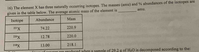 The element X has three naturally occurring isotopes. The masses (amu) and % abundances of the isotopes are
below. The average atomic mass of the element is_ amu.
produced when a sample of 29.2 g of H_2O is decomposed according to the: