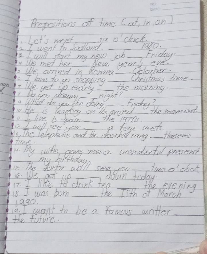 Prepositions of time (at, in on ) 
C Let's meet_ six o'clock. 
2. I went to soolland._ 
1980. 
2. I will start my new job _Friday. 
4. We met her _New years eve. 
5 We arrived in Ronana _Octorber. 
. I love to go shopping _Chrictmas time. 
oon 7 We get gp early _the morning. 
8. Do you dream _night? 
a What do you like doing _Friday? 
10. He is working on the proped._ the moment. 
11. I live is pain _the 19705. 
2 I will see you 
s the Pelephone and the doc he romet_ theseme 
time. 
14. My wife gave mea wonderful present 
_ 
_twoo' dock 
16. We got up _down today. 
17. I like to drink tea _the evening 
18. I was forn _the Isth of Morch 
1990. 
19. I want to be a famous wntter_ 
the future.