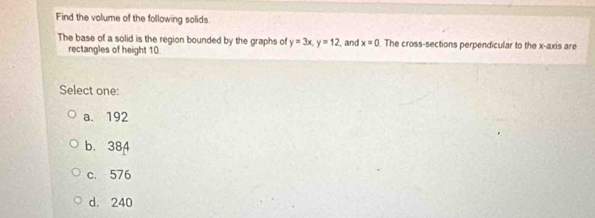 Find the volume of the following solids.
The base of a solid is the region bounded by the graphs of y=3x, y=12 , and x=0. The cross-sections perpendicular to the x-axis are
rectangles of height 10
Select one:
a. 192
b. 384
c. 576
d. 240