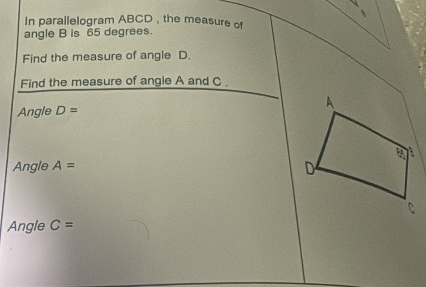 In parallelogram ABCD , the measure of 
angle B is 65 degrees. 
Find the measure of angle D. 
Find the measure of angle A and C , 
Angle D= A
a
Angle A= D 
Angle C=