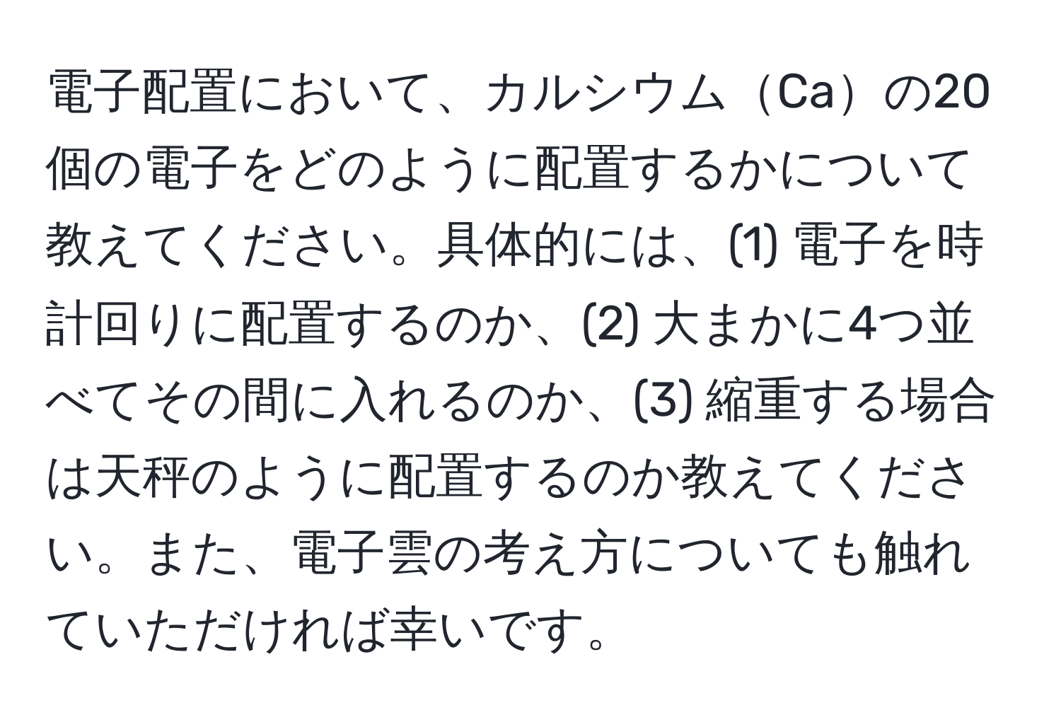 電子配置において、カルシウムCaの20個の電子をどのように配置するかについて教えてください。具体的には、(1) 電子を時計回りに配置するのか、(2) 大まかに4つ並べてその間に入れるのか、(3) 縮重する場合は天秤のように配置するのか教えてください。また、電子雲の考え方についても触れていただければ幸いです。