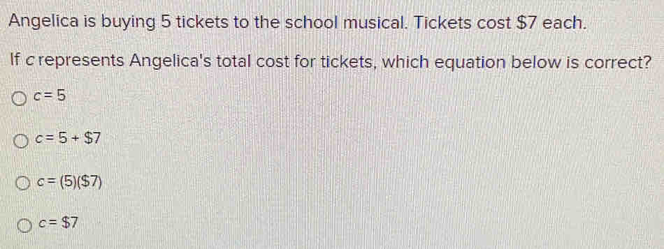 Angelica is buying 5 tickets to the school musical. Tickets cost $7 each.
If crepresents Angelica's total cost for tickets, which equation below is correct?
c=5=5
c=5+$7
c=(5)($7)
c=$7