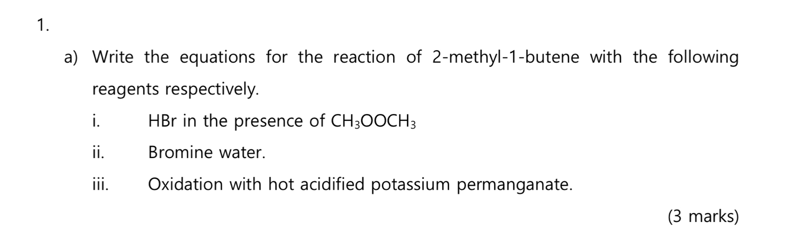 Write the equations for the reaction of 2 -methyl -1 -butene with the following 
reagents respectively. 
i. HBr in the presence of CH_3OOCH_3
ii. Bromine water. 
iii. Oxidation with hot acidified potassium permanganate. 
(3 marks)