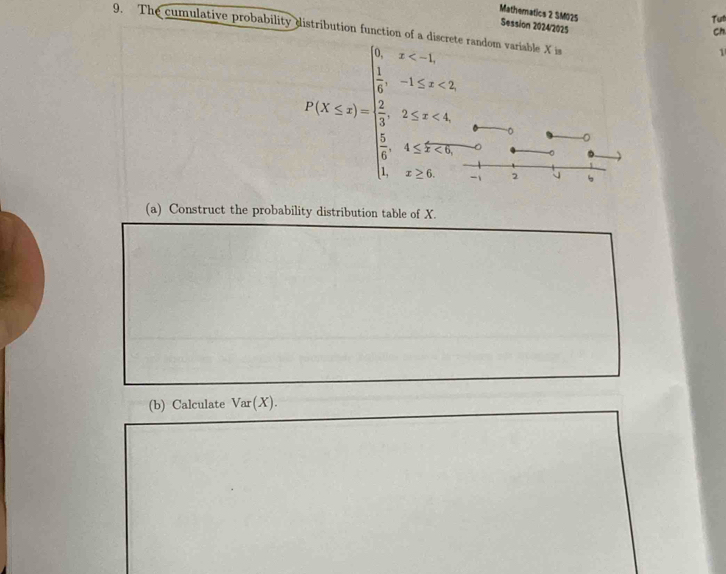 The cumulative probability 
Matheratics 2 SM025 Session 2024/2025 
Tu 
Ch 
andom variable X is 
1
P(X≤ a)=beginarrayl x<1  1/2 3 * 5=frac 24 5=1,endarray.   - 2
-。 
a 
(a) Construct the probability distribution table of X. 
(b) Calculate Var(X).
