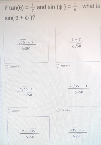 If tan (θ )= 1/7  and sin (phi )= 1/6  , what is
sin (θ +phi ) ?
 (sqrt(35)+7)/6sqrt(50) 
 (1-7)/6sqrt(50) 
Option 2 Option 6
 (7sqrt(35)+1)/6sqrt(50)   (7sqrt(35)-1)/6sqrt(50) 
Option 4 Option 7
 (7-sqrt(35))/6sqrt(50)   (sqrt(35)-7)/6sqrt(50) 