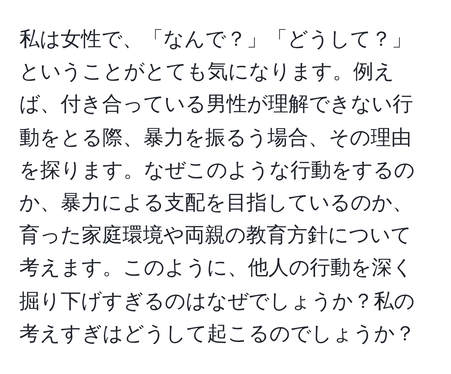 私は女性で、「なんで？」「どうして？」ということがとても気になります。例えば、付き合っている男性が理解できない行動をとる際、暴力を振るう場合、その理由を探ります。なぜこのような行動をするのか、暴力による支配を目指しているのか、育った家庭環境や両親の教育方針について考えます。このように、他人の行動を深く掘り下げすぎるのはなぜでしょうか？私の考えすぎはどうして起こるのでしょうか？