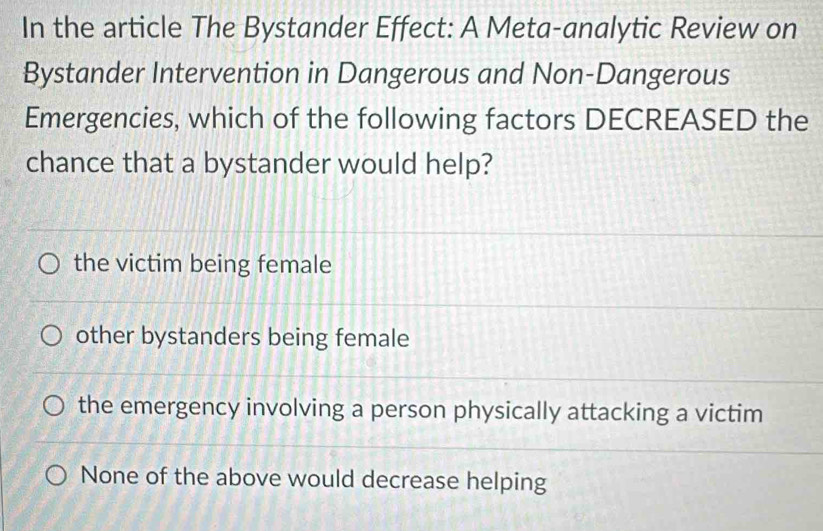 In the article The Bystander Effect: A Meta-analytic Review on
Bystander Intervention in Dangerous and Non-Dangerous
Emergencies, which of the following factors DECREASED the
chance that a bystander would help?
the victim being female
other bystanders being female
the emergency involving a person physically attacking a victim
None of the above would decrease helping