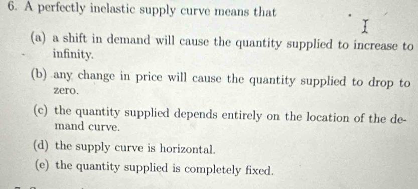 A perfectly inelastic supply curve means that
(a) a shift in demand will cause the quantity supplied to increase to
infinity.
(b) any change in price will cause the quantity supplied to drop to
zero.
(c) the quantity supplied depends entirely on the location of the de-
mand curve.
(d) the supply curve is horizontal.
(e) the quantity supplied is completely fixed.