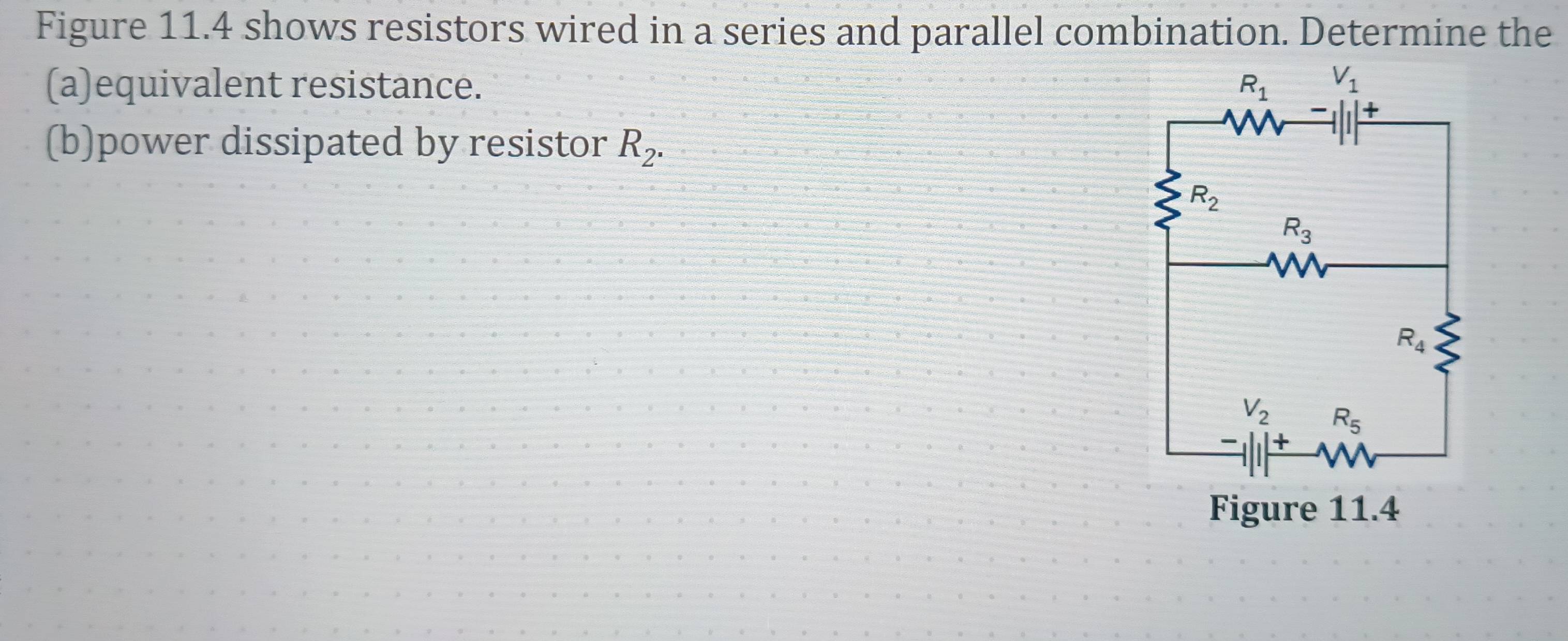 Figure 11.4 shows resistors wired in a series and parallel combination. Determine the
(a)equivalent resistance. 
(b)power dissipated by resistor R_2.