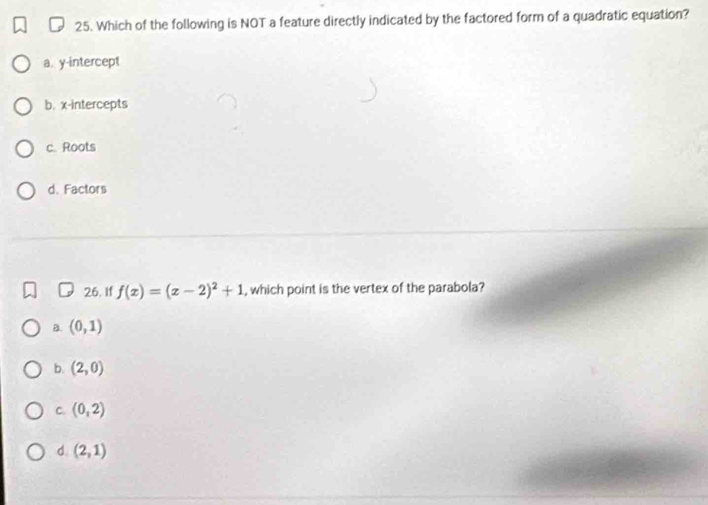 Which of the following is NOT a feature directly indicated by the factored form of a quadratic equation?
a. y-intercept
b. x-intercepts
c. Roots
d. Factors
26. If f(x)=(x-2)^2+1 , which point is the vertex of the parabola?
B. (0,1)
b. (2,0)
C. (0,2)
d. (2,1)