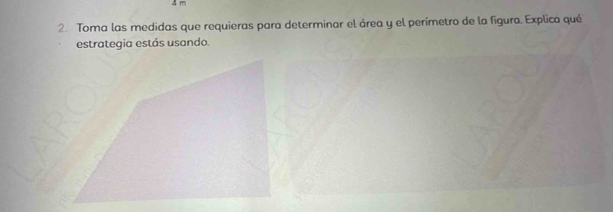 4 m
2. Toma las medidas que requieras para determinar el área y el perímetro de la figura. Explica qué 
estrategia estás usando.