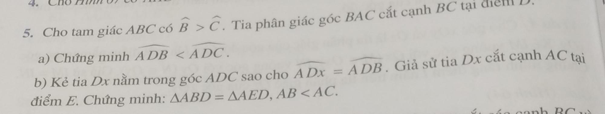 Cho tam giác ABC có widehat B>widehat C. Tia phân giác góc BAC cắt cạnh BC tại diểm 
a) Chứng minh widehat ADB . 
b) Kẻ tia Dx nằm trong góc ADC sao cho widehat ADx=widehat ADB. Giả sử tia Dx cắt cạnh AC tại 
điểm E. Chứng minh: △ ABD=△ AED, AB .