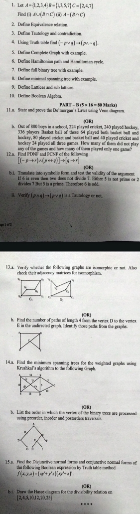 Let A= 1,2,3,4 B= 1,3,5,7 C= 2,4,7
Find (i) A∪ (B∩ C) (ii) A-(B∩ C)
2. Define Equivalence relation.
3. Define Tautology and contradiction.
4. Using Truth table find (-pvee q)to (pwedge sim q).
5. Define Complete Graph with example.
6. Define Hamiltonian path and Hamiltonian cycle.
7. Define full binary tree with example.
8. Define minimal spanning tree with example.
9. Define Lattices and sub lattices.
10. Define Boolean Algebra.
PART-B(5* 16=80 Marks)
11.a. State and prove the De’morgan’s Laws using Venn diagram.
(OR)
b. Out of 880 boys in a school, 224 played cricket, 240 played hockey,
336 players Basket ball of these 64 played both basket ball and
hockey, 80 played cricket and basket ball and 40 played cricket and
hockey 24 played all three games. How many of them did not play
any of the games and how many of them played only one game?
12.a. Find PDNF and PCNF of the following
[(sim pto r)wedge (prightarrow q)]to [qto r]
(OR)
b.i. Translate into symbolic form and test the validity of the argument
If 6 is even then two does not divide 7. Either 5 is not prime or 2
divides 7 But 5 is a prime. Therefore 6 is odd.
ii. Verify (pwedge q)to (pvee q) is a Tautology or not.
sget of 2
13.a. Verify whether the following graphs are isomorphic or not. Also
check their adjacency matrices for isomorphism 
vp
G,
(OR)
b. Find the number of paths of length 4 from the vertex D to the vertex
E in the undirected graph. Identify those paths from the graphs.
14.a. Find the minimum spanning trees for the weighted graphs using
Krushkal's algorithm to the following Graph.
15
18
(OR)
b. List the order in which the vertex of the binary trees are processed
using preorder, inorder and postorders traversals.
15.a. Find the Disjunctive normal forms and conjunctive normal forms of
the following Boolean expression by Truth table method
f(x,y,z)=(xy'+y'z)(xy'+z)^n.
(OR)
bi. Draw the Hasse diagram for the divisibility relation on
 2,4,5,10,12,20,25