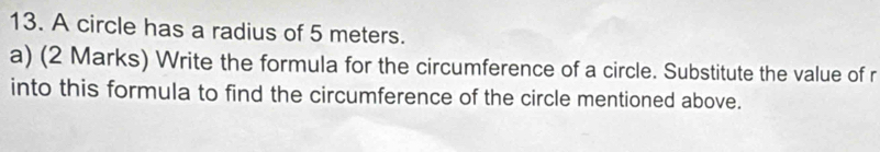 A circle has a radius of 5 meters. 
a) (2 Marks) Write the formula for the circumference of a circle. Substitute the value of r
into this formula to find the circumference of the circle mentioned above.