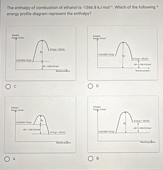 The enthalpy of combustion of ethanol is -1366.8kJmol^(-1). Which of the following *
energy profile diagram represent the enthalpy?
C
D
Energy, iJ/mol Potrotial
3CO/g)+11LO(l)
Es
Al 166 1 U nd
C:H:CH(T)+3O-( g)
Reaction progpess
A
B