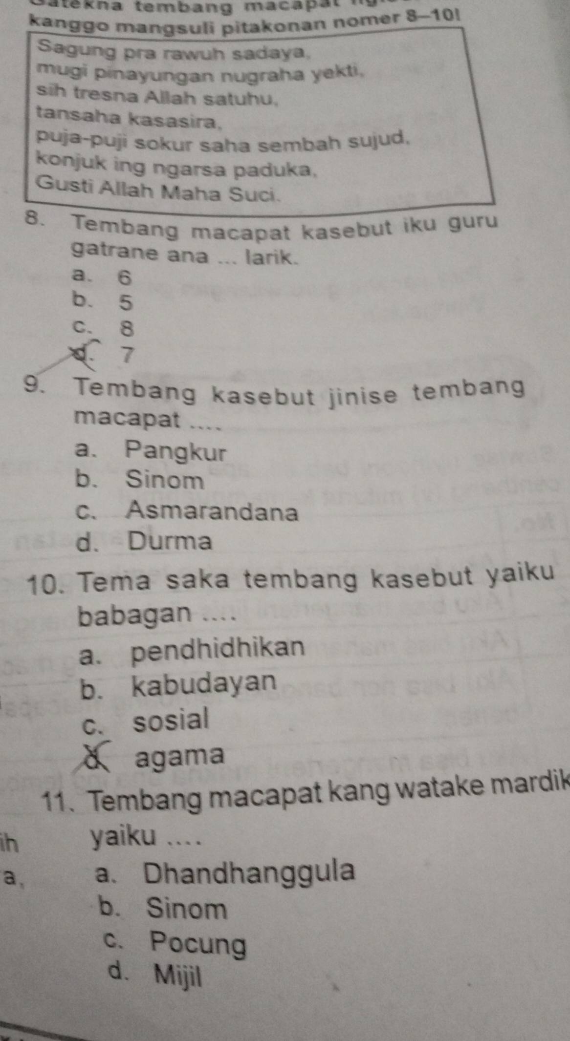 atekna tembang macapat
kanggo mangsuli pitakonan nomer 8-10!
Sagung pra rawuh sadaya,
mugi pinayungan nugraha yekti,
sih tresna Allah satuhu,
tansaha kasasira,
puja-puji sokur saha sembah sujud.
konjuk ing ngarsa paduka,
Gusti Allah Maha Suci.
8. Tembang macapat kasebut iku guru
gatrane ana ... larik.
a. 6
b. 5
C. 8
C 7
9. Tembang kasebut jinise tembang
macapat ....
a. Pangkur
b. Sinom
c. Asmarandana
d. Durma
10. Tema saka tembang kasebut yaiku
babagan ....
a. pendhidhikan
b. kabudayan
c. sosial
d agama
11. Tembang macapat kang watake mardik
ih
yaiku ....
a,
a. Dhandhanggula
b. Sinom
c. Pocung
d. Mijil