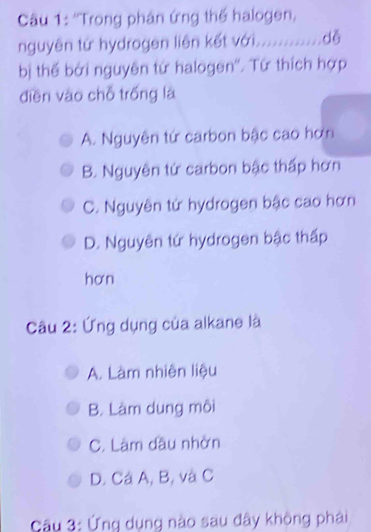 ''Trong phán ứng thể halogen,
nguyên tứ hydrogen liên kết với............dễ
bị thế bởi nguyên tứ halogen''. Tứ thích hợp
diền vào chỗ trống là
A. Nguyên tứ carbon bậc cao hơn
B. Nguyên tứ carbon bậc thấp hơn
C. Nguyên tử hydrogen bậc cao hơn
D. Nguyên tứ hydrogen bậc thấp
hơn
Câu 2: Ứng dụng của alkane là
A. Làm nhiên liệu
B. Làm dung môi
C. Làm đầu nhờn
D. Cá A, B, và C
Câu 3: Ứng dụng nào sau đây không phải