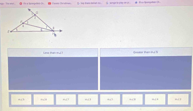 ngo - The worl. It's a SpongeBob Ch... Classic Christmas... G hey there delilah no... G songs to play on pi .. ft's a Spongeflob Ch.. 
Less than m∠ 1 Greater than m∠ 5
m∠ 5 m∠ 6 m∠ 7 m∠ 3 m∠ 1 m∠ B m∠ 4 m∠ 2