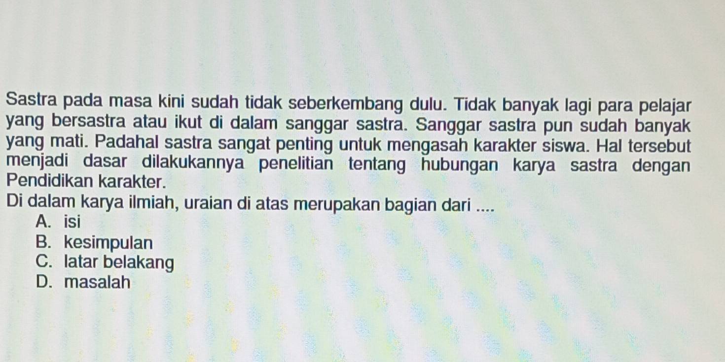 Sastra pada masa kini sudah tidak seberkembang dulu. Tidak banyak lagi para pelajar
yang bersastra atau ikut di dalam sanggar sastra. Sanggar sastra pun sudah banyak
yang mati. Padahal sastra sangat penting untuk mengasah karakter siswa. Hal tersebut
menjadi dasar dilakukannya penelitian tentang hubungan karya sastra dengan
Pendidikan karakter.
Di dalam karya ilmiah, uraian di atas merupakan bagian dari ....
A. isi
B. kesimpulan
C. latar belakang
D. masalah