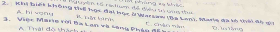 hát phóng xạ khác.
a nguyên tố radium để điều trị ung thư.
2. Khi biết không thể học đại học ở Warsaw (Ba Lan), Marie đã tỏ thái độ gi?
A. hi vọng B. bất bình
3. Việc Marie rời Ba Lan và sang Pháp đế C. chán nân D. lo lầng
A. Thái đô thách