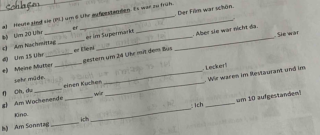 Der Film war schön. 
a) Heute sind sie (Pl.) um 6 Uhr aufgestanden. Es war zu früh. 
. 
b) Um 20 Uhr _er 
c) Am Nachmittag _er im Supermarkt_ 
. Aber sie war nicht da. 
. Sie war 
d) Um 15 Uhr _er Eleni 
e) Meine Mutter _gestern um 24 Uhr mit dem Bus 
. Lecker! 
sehr müde. 
g) Am Wochenende __. Wir waren im Restaurant und im 
f) Oh, du _einen Kuchen_ 
wir 
_ 
: Ich um 10 aufgestanden! 
Kino. 
_ 
ich 
h) Am Sonntag