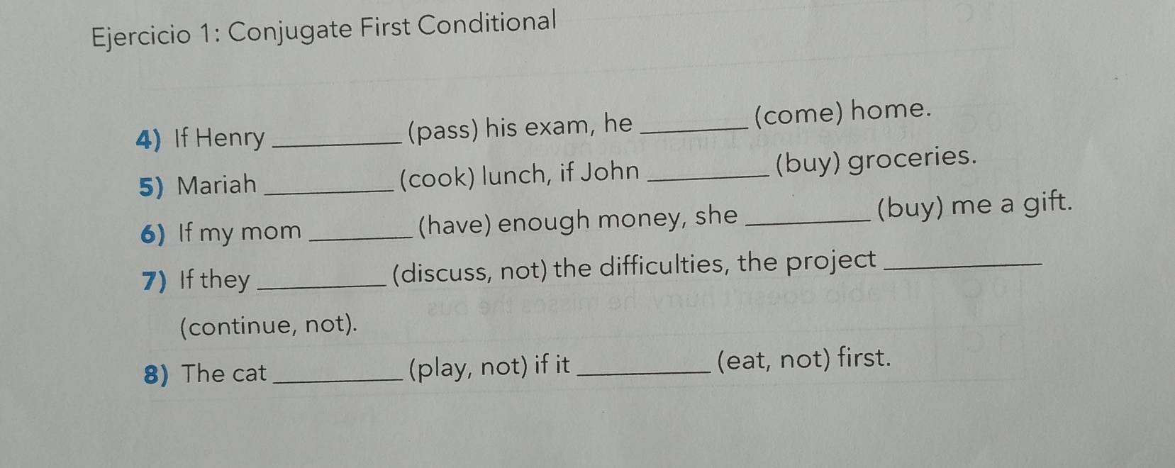 Conjugate First Conditional 
4) If Henry _(pass) his exam, he _(come) home. 
5) Mariah _(cook) lunch, if John _(buy) groceries. 
6) If my mom _(have) enough money, she _(buy) me a gift. 
7) If they _(discuss, not) the difficulties, the project_ 
(continue, not). 
8) The cat _(play, not) if it _(eat, not) first.