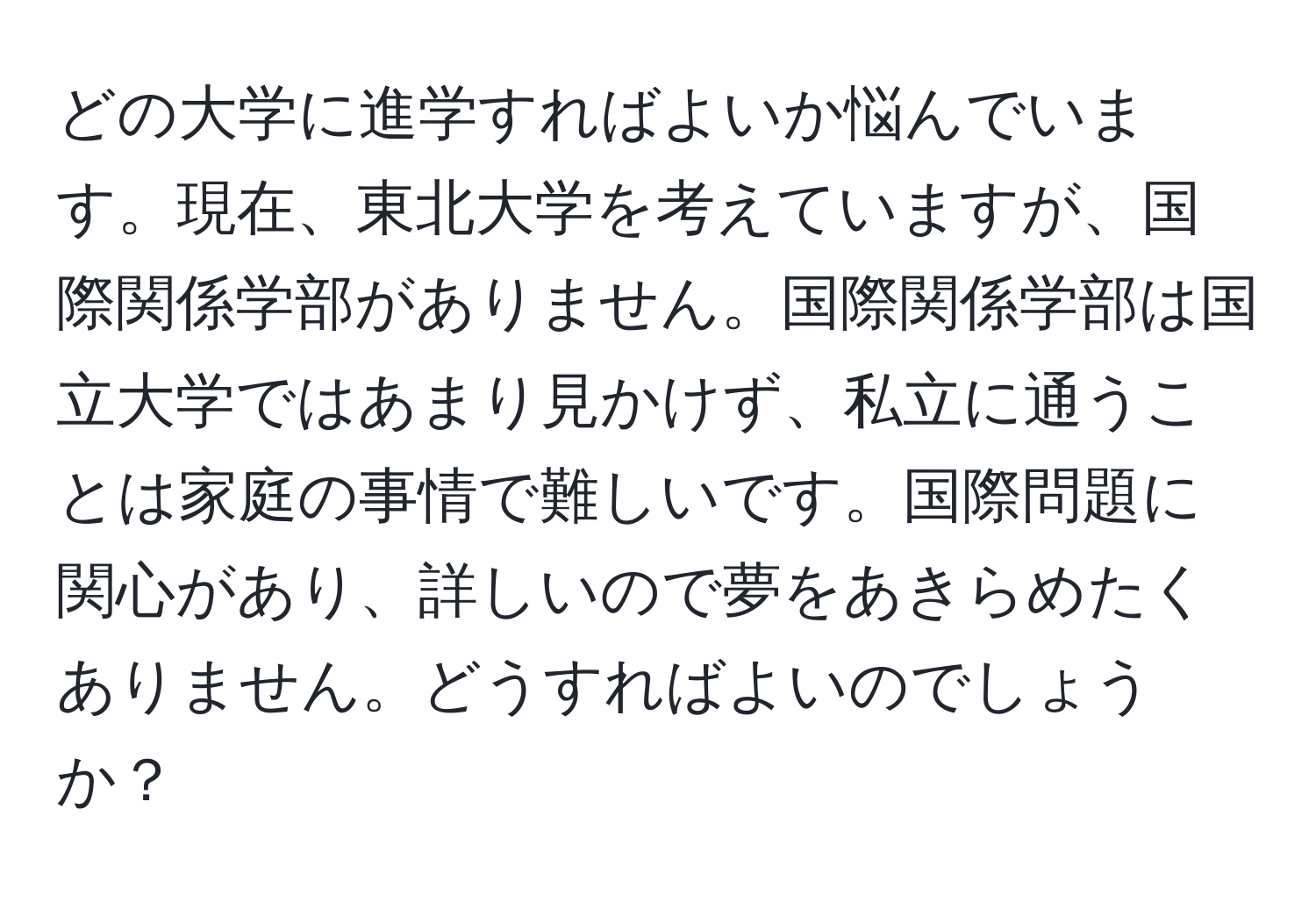 どの大学に進学すればよいか悩んでいます。現在、東北大学を考えていますが、国際関係学部がありません。国際関係学部は国立大学ではあまり見かけず、私立に通うことは家庭の事情で難しいです。国際問題に関心があり、詳しいので夢をあきらめたくありません。どうすればよいのでしょうか？