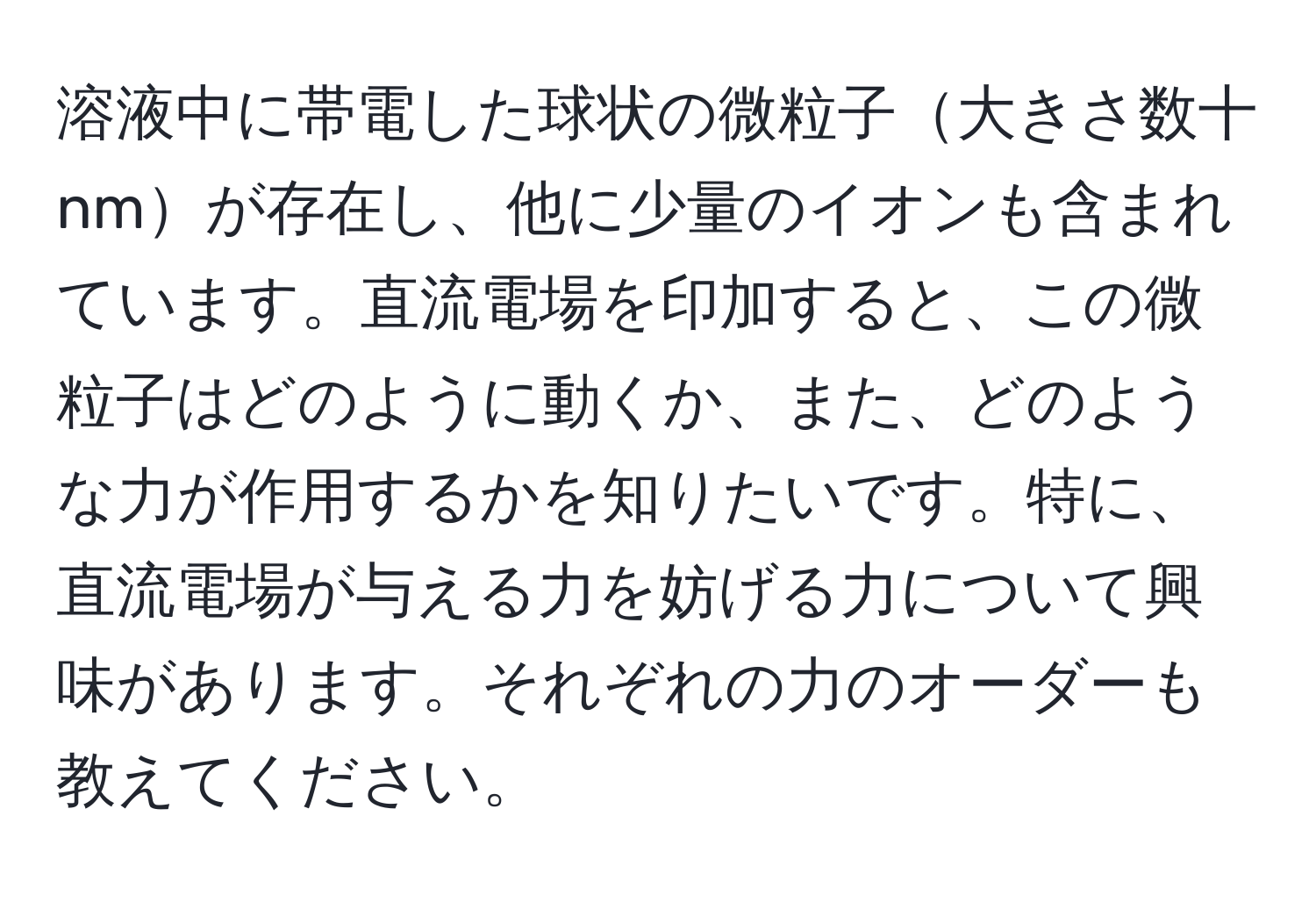 溶液中に帯電した球状の微粒子大きさ数十nmが存在し、他に少量のイオンも含まれています。直流電場を印加すると、この微粒子はどのように動くか、また、どのような力が作用するかを知りたいです。特に、直流電場が与える力を妨げる力について興味があります。それぞれの力のオーダーも教えてください。