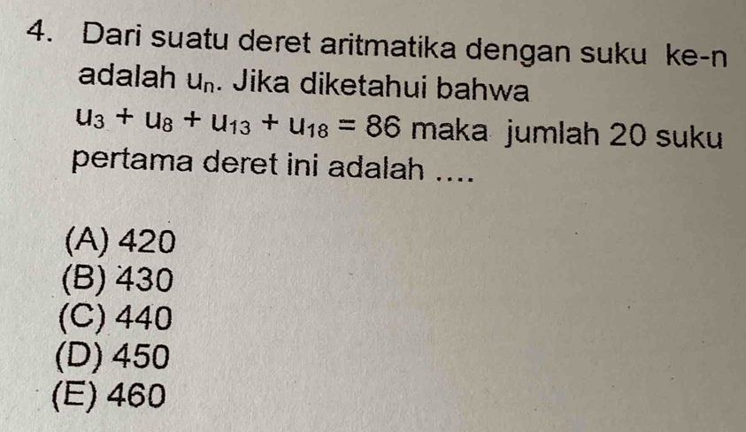 Dari suatu deret aritmatika dengan suku ke-n
adalah U_n. Jika diketahui bahwa
u_3+u_8+u_13+u_18=86 maka jumlah 20 suku
pertama deret ini adalah ....
(A) 420
(B) 430
(C) 440
(D) 450
(E) 460