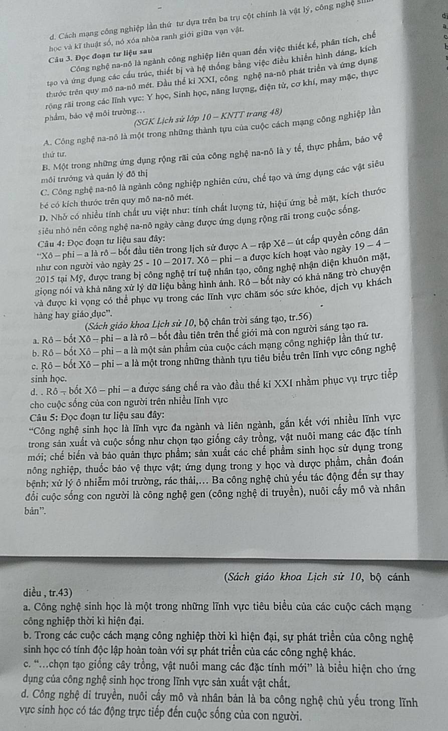 d. Cách mạng công nghiệp lần thứ tư dựa trên ba trụ cột chính là vật lý, công nghệ si
học và kĩ thuật số, nó xóa nhòa ranh giới giữa vạn vật.
a
Công nghệ na-nô là ngành công nghiệp liên quan đến việc thiết kế, phân tích, chế
Câu 3. Đọc đoạn tư liệu sau
tạo và ứng dụng các cấu trúc, thiết bị và hệ thống bằng việc điều khiển hình dáng, kích
thước trên quy mô na-nô mét. Đầu thể kỉ XXI, công nghệ na-nô phát triển và ứng dụng
rộng rãi trong các lĩnh vực: Y học, Sinh học, năng lượng, điện tử, cơ khí, may mặc, thực
phẩm, bảo vệ môi trường...
(SGK Lịch sử lớp 10 - KNTT trang 48)
A. Công nghệ na-nô là một trong những thành tựu của cuộc cách mạng công nghiệp lần
B. Một trong những ứng dụng rộng rãi của công nghệ na-nô là y tế, thực phẩm, bảo vệ
thứ tư.
môi trưởng và quản lý đô thị
C. Công nghệ na-nô là ngành công nghiệp nghiên cứu, chế tạo và ứng dụng các vật siêu
bé có kích thước trên quy mô na-nô mét.
D. Nhở có nhiều tính chất ưu việt như: tính chất lượng tử, hiệu ứng bề mặt, kích thước
siêu nhỏ nên công nghệ na-nô ngày càng được ứng dụng rộng rãi trong cuộc sống.
*  Câu 4: Đọc đoạn tư liệu sau đây:
*Xô - phi - a là rô - bốt đầu tiên trong lịch sử được A - rập Xê - út cấp quyền công dân
như con người vào ngày 25 - 10 - 2017. Xô - phi - a được kích hoạt vào ngày 19-4-
2015 tại Mỹ, được trang bị công nghệ trí tuệ nhân tạo, công nghệ nhận diện khuôn mặt,
giọng nói và khả năng xử lý dữ liệu bằng hình ảnh. Rô - bốt này có khả năng trò chuyện
và được kỉ vọng có thể phục vụ trong các lĩnh vực chăm sóc sức khỏe, dịch vụ khách
hàng hay giáo dục'.
(Sách giáo khoa Lịch sử 10, bộ chân trời sáng tạo, tr.56)
a. Rô - bốt Xô − phi - a là rô - bốt đầu tiên trên thế giới mà con người sáng tạo ra.
b. Rô - bốt Xô - phi - a là một sản phẩm của cuộc cách mạng công nghiệp lần thứ tư.
c. Rô - bốt Xô - phi - a là một trong những thành tựu tiêu biểu trên lĩnh vực công nghệ
sinh học.
d. . Rô - - bốt Xô - phi - a được sáng chế ra vào đầu thế ki XXI nhằm phục vụ trực tiếp
cho cuộc sống của con người trên nhiều lĩnh vực
Câu 5: Đọc đoạn tư liệu sau đây:
*Công nghệ sinh học là lĩnh vực đa ngành và liên ngành, gắn kết với nhiều lĩnh vực
trong sản xuất và cuộc sống như chọn tạo giống cây trồng, vật nuôi mang các đặc tính
mới; chế biến và bảo quản thực phẩm; sản xuất các chế phẩm sinh học sử dụng trong
nông nghiệp, thuốc bảo vệ thực vật; ứng dụng trong y học và dược phẩm, chần đoán
bệnh; xử lý ô nhiễm môi trường, rác thải,.. Ba công nghệ chủ yếu tác động đến sự thay
đổi cuộc sống con người là công nghệ gen (công nghệ di truyền), nuôi cấy mô và nhân
bản”.
(Sách giáo khoa Lịch sử 10, bộ cánh
diều , tr.43)
a. Công nghệ sinh học là một trong những lĩnh vực tiêu biểu của các cuộc cách mạng
công nghiệp thời kì hiện đại.
b. Trong các cuộc cách mạng công nghiệp thời kì hiện đại, sự phát triền của công nghệ
sinh học có tính độc lập hoàn toàn với sự phát triển của các công nghệ khác.
c. “chọn tạo giống cây trồng, vật nuôi mang các đặc tính mới” là biểu hiện cho ứng
dụng của công nghệ sinh học trong lĩnh vực sản xuất vật chất.
d. Công nghệ di truyền, nuôi cấy mô và nhân bản là ba công nghệ chủ yếu trong lĩnh
vực sinh học có tác động trực tiếp đến cuộc sống của con người.