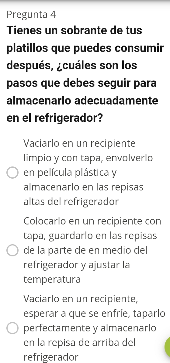 Pregunta 4
Tienes un sobrante de tus
platillos que puedes consumir
después, ¿cuáles son los
pasos que debes seguir para
almacenarlo adecuadamente
en el refrigerador?
Vaciarlo en un recipiente
limpio y con tapa, envolverlo
en película plástica y
almacenarlo en las repisas
altas del refrigerador
Colocarlo en un recipiente con
tapa, guardarlo en las repisas
de la parte de en medio del
refrigerador y ajustar la
temperatura
Vaciarlo en un recipiente,
esperar a que se enfríe, taparlo
perfectamente y almacenarlo
en la repisa de arriba del
refrigerador