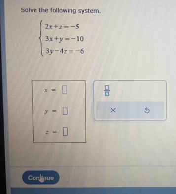 Solve the following system.
beginarrayl 2x+z=-5 3x+y=-10 3y-4z=-6endarray.
x=□  □ /□  
y=□ ×
z=□
Corlnue