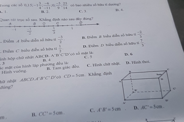 Trong các số 0,15;-1 3/4 ; (-6)/-11 ;0; (-5)/9 ; 25/14  có bao nhiêu số hữu tỉ dương?
A. 1. B. 2. C. 3. D. 4.
Quan sát trục số sau. Khẳng định nào sau đây đúng?
Điểm A biểu diễn số hữu tỉ  (-3)/2 . B. Điểm B biểu diễn số hữu tỉ  (-2)/3 .
Điểm C biểu diễn số hữu ti  1/2 . D. Điểm D biểu diễn số hữu tỉ  7/3 .
ình hộp chữ nhật ABCD. A'B'C'D có số mặt là: C. 5 D. 6
. 3 B. 4
ác mặt của hình lập phương đều là: D. Hình thoi.
Hình vuông. B. Tam giác đều. C. Hình chữ nhật.
hữ nhật ABCD.A'B'C'D' có CD=5cm. Khẳng định
đúng?
m . B. CC'=5cm. C. A'B'=5cm D. AC'=5cm.
e